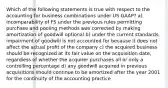 Which of the following statements is true with respect to the accounting for business combinations under US GAAP? a) Incomparability of FS under the previous rules permitting purchase and pooling methods was corrected by making amortization of goodwill optional b) under the current standards, impairment of goodwill is not accounted for because it does not affect the actual profit of the company c) the acquired business should be recognized at its fair value on the acquisition date, regardless of whether the acquirer purchases all or only a controlling percentage d) any goodwill acquired in previous acquisitions should continue to be amortized after the year 2001 for the continuity of the accounting practice