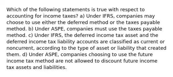 Which of the following statements is true with respect to accounting for income taxes? a) Under IFRS, companies may choose to use either the deferred method or the taxes payable method. b) Under ASPE, companies must use the taxes payable method. c) Under IFRS, the deferred income tax asset and the deferred income tax liability accounts are classified as current or noncurrent, according to the type of asset or liability that created them. d) Under ASPE, companies choosing to use the future income tax method are not allowed to discount future income tax assets and liabilities.