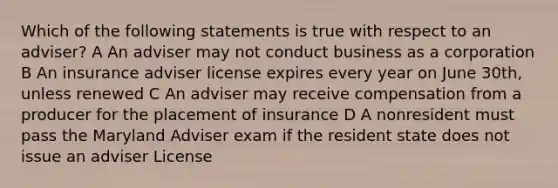 Which of the following statements is true with respect to an adviser? A An adviser may not conduct business as a corporation B An insurance adviser license expires every year on June 30th, unless renewed C An adviser may receive compensation from a producer for the placement of insurance D A nonresident must pass the Maryland Adviser exam if the resident state does not issue an adviser License