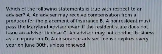 Which of the following statements is true with respect to an adviser? A. An adviser may receive compensation from a producer for the placement of insurance B. A nonresident must pass the Maryland Adviser exam if the resident state does not issue an adviser License C. An adviser may not conduct business as a corporation D. An insurance adviser license expires every year on June 30th, unless renewed