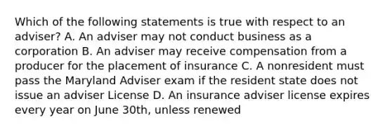 Which of the following statements is true with respect to an adviser? A. An adviser may not conduct business as a corporation B. An adviser may receive compensation from a producer for the placement of insurance C. A nonresident must pass the Maryland Adviser exam if the resident state does not issue an adviser License D. An insurance adviser license expires every year on June 30th, unless renewed