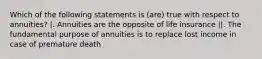 Which of the following statements is (are) true with respect to annuities? |. Annuities are the opposite of life insurance ||. The fundamental purpose of annuities is to replace lost income in case of premature death