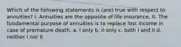 Which of the following statements is (are) true with respect to annuities? I. Annuities are the opposite of life insurance. II. The fundamental purpose of annuities is to replace lost income in case of premature death. a. I only b. II only c. both I and II d. neither I nor II