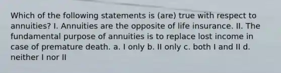 Which of the following statements is (are) true with respect to annuities? I. Annuities are the opposite of life insurance. II. The fundamental purpose of annuities is to replace lost income in case of premature death. a. I only b. II only c. both I and II d. neither I nor II