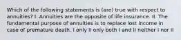 Which of the following statements is (are) true with respect to annuities? I. Annuities are the opposite of life insurance. II. The fundamental purpose of annuities is to replace lost income in case of premature death. I only II only both I and II neither I nor II