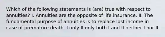 Which of the following statements is (are) true with respect to annuities? I. Annuities are the opposite of life insurance. II. The fundamental purpose of annuities is to replace lost income in case of premature death. I only II only both I and II neither I nor II