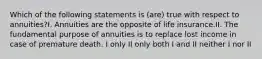 Which of the following statements is (are) true with respect to annuities?I. Annuities are the opposite of life insurance.II. The fundamental purpose of annuities is to replace lost income in case of premature death. I only II only both I and II neither I nor II