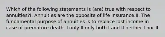 Which of the following statements is (are) true with respect to annuities?I. Annuities are the opposite of life insurance.II. The fundamental purpose of annuities is to replace lost income in case of premature death. I only II only both I and II neither I nor II