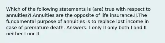 Which of the following statements is (are) true with respect to annuities?I.Annuities are the opposite of life insurance.II.The fundamental purpose of annuities is to replace lost income in case of premature death. Answers: I only II only both I and II neither I nor II