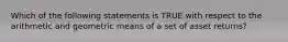 Which of the following statements is TRUE with respect to the arithmetic and geometric means of a set of asset returns?