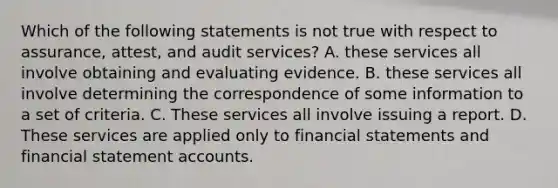 Which of the following statements is not true with respect to assurance, attest, and audit services? A. these services all involve obtaining and evaluating evidence. B. these services all involve determining the correspondence of some information to a set of criteria. C. These services all involve issuing a report. D. These services are applied only to financial statements and financial statement accounts.