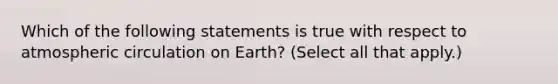 Which of the following statements is true with respect to atmospheric circulation on Earth? (Select all that apply.)