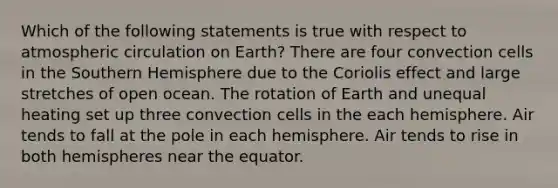 Which of the following statements is true with respect to atmospheric circulation on Earth? There are four convection cells in the Southern Hemisphere due to the Coriolis effect and large stretches of open ocean. The rotation of Earth and unequal heating set up three convection cells in the each hemisphere. Air tends to fall at the pole in each hemisphere. Air tends to rise in both hemispheres near the equator.