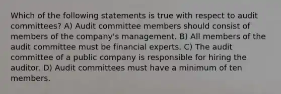 Which of the following statements is true with respect to audit committees? A) Audit committee members should consist of members of the company's management. B) All members of the audit committee must be financial experts. C) The audit committee of a public company is responsible for hiring the auditor. D) Audit committees must have a minimum of ten members.