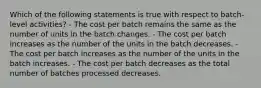 Which of the following statements is true with respect to batch-level activities? - The cost per batch remains the same as the number of units in the batch changes. - The cost per batch increases as the number of the units in the batch decreases. - The cost per batch increases as the number of the units in the batch increases. - The cost per batch decreases as the total number of batches processed decreases.