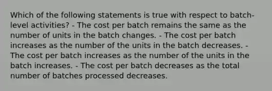 Which of the following statements is true with respect to batch-level activities? - The cost per batch remains the same as the number of units in the batch changes. - The cost per batch increases as the number of the units in the batch decreases. - The cost per batch increases as the number of the units in the batch increases. - The cost per batch decreases as the total number of batches processed decreases.