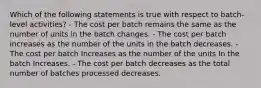 Which of the following statements is true with respect to batch-level activities? - The cost per batch remains the same as the number of units in the batch changes. - The cost per batch increases as the number of the units in the batch decreases. - The cost per batch Increases as the number of the units In the batch Increases. - The cost per batch decreases as the total number of batches processed decreases.