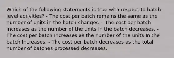 Which of the following statements is true with respect to batch-level activities? - The cost per batch remains the same as the number of units in the batch changes. - The cost per batch increases as the number of the units in the batch decreases. - The cost per batch Increases as the number of the units In the batch Increases. - The cost per batch decreases as the total number of batches processed decreases.