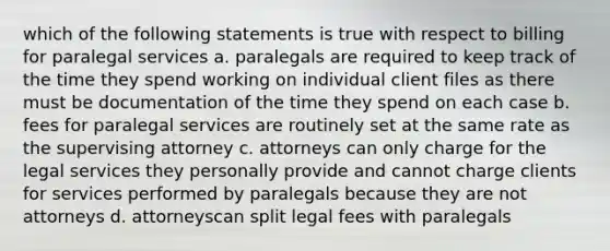 which of the following statements is true with respect to billing for paralegal services a. paralegals are required to keep track of the time they spend working on individual client files as there must be documentation of the time they spend on each case b. fees for paralegal services are routinely set at the same rate as the supervising attorney c. attorneys can only charge for the legal services they personally provide and cannot charge clients for services performed by paralegals because they are not attorneys d. attorneyscan split legal fees with paralegals