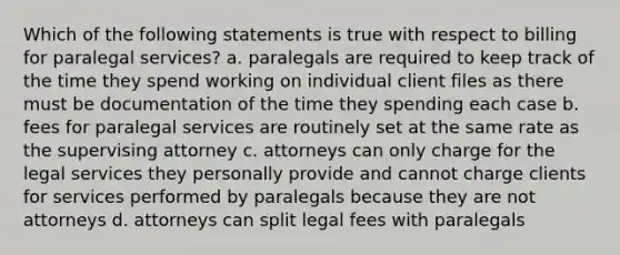 Which of the following statements is true with respect to billing for paralegal services? a. paralegals are required to keep track of the time they spend working on individual client files as there must be documentation of the time they spending each case b. fees for paralegal services are routinely set at the same rate as the supervising attorney c. attorneys can only charge for the legal services they personally provide and cannot charge clients for services performed by paralegals because they are not attorneys d. attorneys can split legal fees with paralegals