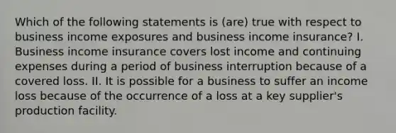 Which of the following statements is (are) true with respect to business income exposures and business income insurance? I. Business income insurance covers lost income and continuing expenses during a period of business interruption because of a covered loss. II. It is possible for a business to suffer an income loss because of the occurrence of a loss at a key supplier's production facility.