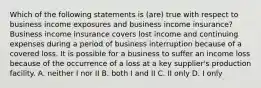 Which of the following statements is (are) true with respect to business income exposures and business income insurance? Business income insurance covers lost income and continuing expenses during a period of business interruption because of a covered loss. It is possible for a business to suffer an income loss because of the occurrence of a loss at a key supplier's production facility. A. neither I nor II B. both I and II C. II only D. I only