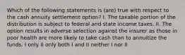 Which of the following statements is (are) true with respect to the cash annuity settlement option? I. The taxable portion of the distribution is subject to federal and state income taxes. II. The option results in adverse selection against the insurer as those in poor health are more likely to take cash than to annuitize the funds. I only II only both I and II neither I nor II