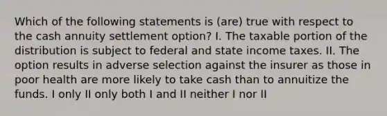 Which of the following statements is (are) true with respect to the cash annuity settlement option? I. The taxable portion of the distribution is subject to federal and state income taxes. II. The option results in adverse selection against the insurer as those in poor health are more likely to take cash than to annuitize the funds. I only II only both I and II neither I nor II