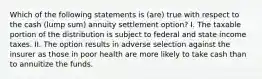 Which of the following statements is (are) true with respect to the cash (lump sum) annuity settlement option? I. The taxable portion of the distribution is subject to federal and state income taxes. II. The option results in adverse selection against the insurer as those in poor health are more likely to take cash than to annuitize the funds.