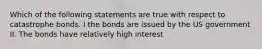 Which of the following statements are true with respect to catastrophe bonds. I the bonds are issued by the US government II. The bonds have relatively high interest