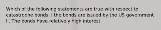 Which of the following statements are true with respect to catastrophe bonds. I the bonds are issued by the US government II. The bonds have relatively high interest