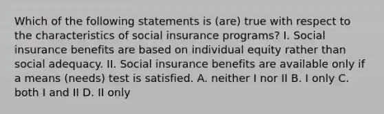 Which of the following statements is (are) true with respect to the characteristics of social insurance programs? I. Social insurance benefits are based on individual equity rather than social adequacy. II. Social insurance benefits are available only if a means (needs) test is satisfied. A. neither I nor II B. I only C. both I and II D. II only