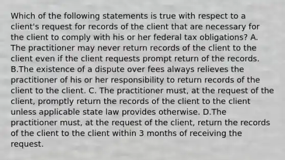 Which of the following statements is true with respect to a client's request for records of the client that are necessary for the client to comply with his or her federal tax obligations? A. The practitioner may never return records of the client to the client even if the client requests prompt return of the records. B.The existence of a dispute over fees always relieves the practitioner of his or her responsibility to return records of the client to the client. C. The practitioner must, at the request of the client, promptly return the records of the client to the client unless applicable state law provides otherwise. D.The practitioner must, at the request of the client, return the records of the client to the client within 3 months of receiving the request.