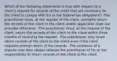 Which of the following statements is true with respect to a client's request for records of the client that are necessary for the client to comply with his or her federal tax obligations? -The practitioner must, at the request of the client, promptly return the records of the client to the client unless applicable state law provides otherwise. -The practitioner must, at the request of the client, return the records of the client to the client within three months of receiving the request. -The practitioner may never return records of the client to the client even if the client requests prompt return of the records. -The existence of a dispute over fees always relieves the practitioner of his or her responsibility to return records of the client to the client.