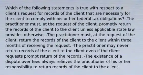 Which of the following statements is true with respect to a client's request for records of the client that are necessary for the client to comply with his or her federal tax obligations? -The practitioner must, at the request of the client, promptly return the records of the client to the client unless applicable state law provides otherwise. -The practitioner must, at the request of the client, return the records of the client to the client within three months of receiving the request. -The practitioner may never return records of the client to the client even if the client requests prompt return of the records. -The existence of a dispute over fees always relieves the practitioner of his or her responsibility to return records of the client to the client.