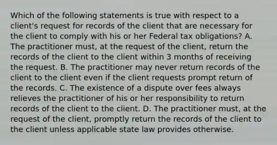 Which of the following statements is true with respect to a client's request for records of the client that are necessary for the client to comply with his or her Federal tax obligations? A. The practitioner must, at the request of the client, return the records of the client to the client within 3 months of receiving the request. B. The practitioner may never return records of the client to the client even if the client requests prompt return of the records. C. The existence of a dispute over fees always relieves the practitioner of his or her responsibility to return records of the client to the client. D. The practitioner must, at the request of the client, promptly return the records of the client to the client unless applicable state law provides otherwise.