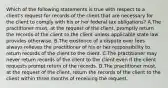 Which of the following statements is true with respect to a client's request for records of the client that are necessary for the client to comply with his or her federal tax obligations? A.The practitioner must, at the request of the client, promptly return the records of the client to the client unless applicable state law provides otherwise. B.The existence of a dispute over fees always relieves the practitioner of his or her responsibility to return records of the client to the client. C.The practitioner may never return records of the client to the client even if the client requests prompt return of the records. D.The practitioner must, at the request of the client, return the records of the client to the client within three months of receiving the request.