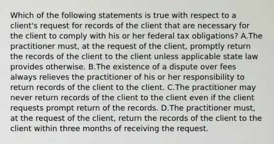 Which of the following statements is true with respect to a client's request for records of the client that are necessary for the client to comply with his or her federal tax obligations? A.The practitioner must, at the request of the client, promptly return the records of the client to the client unless applicable state law provides otherwise. B.The existence of a dispute over fees always relieves the practitioner of his or her responsibility to return records of the client to the client. C.The practitioner may never return records of the client to the client even if the client requests prompt return of the records. D.The practitioner must, at the request of the client, return the records of the client to the client within three months of receiving the request.