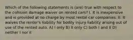 Which of the following statements is (are) true with respect to the collision damage waiver on rented cars? I. It is inexpensive and is provided at no charge by most rental car companies. II. It waives the renter's liability for bodily injury liability arising out of use of the rented auto. A) I only B) II only C) both I and II D) neither I nor II