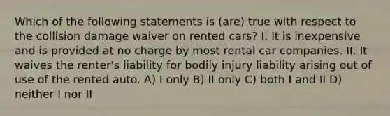 Which of the following statements is (are) true with respect to the collision damage waiver on rented cars? I. It is inexpensive and is provided at no charge by most rental car companies. II. It waives the renter's liability for bodily injury liability arising out of use of the rented auto. A) I only B) II only C) both I and II D) neither I nor II