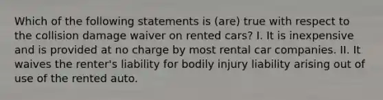 Which of the following statements is (are) true with respect to the collision damage waiver on rented cars? I. It is inexpensive and is provided at no charge by most rental car companies. II. It waives the renter's liability for bodily injury liability arising out of use of the rented auto.