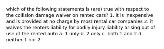 which of the following statements is (are) true with respect to the collision damage waiver on rented cars? 1. it is inexpensive and is provided at no charge by most rental car companies 2. it waives the renters liability for bodily injury liability arising out of use of the rented auto a. 1 only b. 2 only c. both 1 and 2 d. neither 1 nor 2