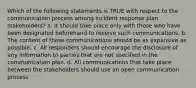 Which of the following statements is TRUE with respect to the communication process among incident response plan stakeholders? a. It should take place only with those who have been designated beforehand to receive such communications. b. The content of these communications should be as expansive as possible. c. All responders should encourage the disclosure of any information to parties that are not specified in the communication plan. d. All communications that take place between the stakeholders should use an open communication process