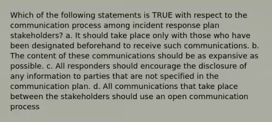 Which of the following statements is TRUE with respect to the communication process among incident response plan stakeholders? a. It should take place only with those who have been designated beforehand to receive such communications. b. The content of these communications should be as expansive as possible. c. All responders should encourage the disclosure of any information to parties that are not specified in the communication plan. d. All communications that take place between the stakeholders should use an open communication process