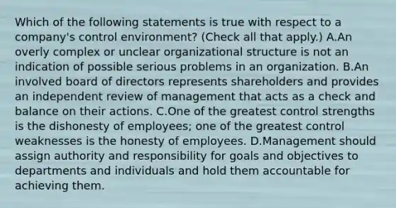 Which of the following statements is true with respect to a company's control environment? (Check all that apply.) A.An overly complex or unclear organizational structure is not an indication of possible serious problems in an organization. B.An involved board of directors represents shareholders and provides an independent review of management that acts as a check and balance on their actions. C.One of the greatest control strengths is the dishonesty of employees; one of the greatest control weaknesses is the honesty of employees. D.Management should assign authority and responsibility for goals and objectives to departments and individuals and hold them accountable for achieving them.