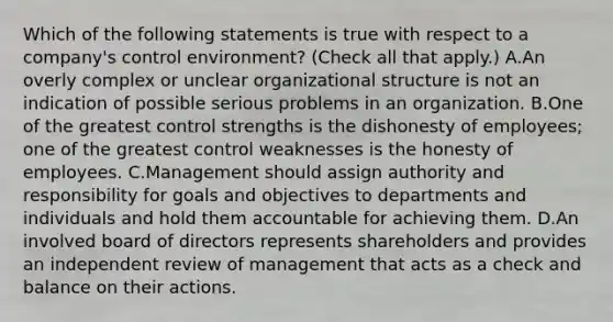 Which of the following statements is true with respect to a company's control environment? (Check all that apply.) A.An overly complex or unclear organizational structure is not an indication of possible serious problems in an organization. B.One of the greatest control strengths is the dishonesty of employees; one of the greatest control weaknesses is the honesty of employees. C.Management should assign authority and responsibility for goals and objectives to departments and individuals and hold them accountable for achieving them. D.An involved board of directors represents shareholders and provides an independent review of management that acts as a check and balance on their actions.