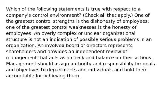 Which of the following statements is true with respect to a company's control environment? (Check all that apply.) One of the greatest control strengths is the dishonesty of employees; one of the greatest control weaknesses is the honesty of employees. An overly complex or unclear organizational structure is not an indication of possible serious problems in an organization. An involved board of directors represents shareholders and provides an independent review of management that acts as a check and balance on their actions. Management should assign authority and responsibility for goals and objectives to departments and individuals and hold them accountable for achieving them.