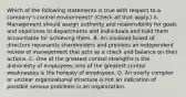 Which of the following statements is true with respect to a company's control environment? (Check all that apply.) A. Management should assign authority and responsibility for goals and objectives to departments and individuals and hold them accountable for achieving them. B. An involved board of directors represents shareholders and provides an independent review of management that acts as a check and balance on their actions. C. One of the greatest control strengths is the dishonesty of employees; one of the greatest control weaknesses is the honesty of employees. D. An overly complex or unclear organizational structure is not an indication of possible serious problems in an organization.