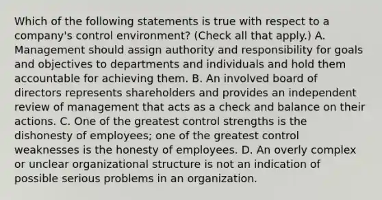 Which of the following statements is true with respect to a company's control environment? (Check all that apply.) A. Management should assign authority and responsibility for goals and objectives to departments and individuals and hold them accountable for achieving them. B. An involved board of directors represents shareholders and provides an independent review of management that acts as a check and balance on their actions. C. One of the greatest control strengths is the dishonesty of employees; one of the greatest control weaknesses is the honesty of employees. D. An overly complex or unclear organizational structure is not an indication of possible serious problems in an organization.