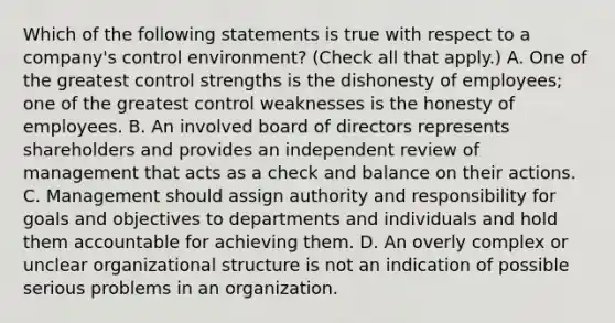 Which of the following statements is true with respect to a company's control environment? (Check all that apply.) A. One of the greatest control strengths is the dishonesty of employees; one of the greatest control weaknesses is the honesty of employees. B. An involved board of directors represents shareholders and provides an independent review of management that acts as a check and balance on their actions. C. Management should assign authority and responsibility for goals and objectives to departments and individuals and hold them accountable for achieving them. D. An overly complex or unclear organizational structure is not an indication of possible serious problems in an organization.